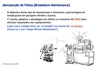 Manutenção de Falhas [Breakdown Maintenance]

•        O objectivo deste tipo de manutenção é minimizar a percentagem de
         tempo gasto em paragens devido a avarias.
•        A Toyota, adoptou a abordagem de utilizar os conceitos do SMED para
         efectuar reparações aos equipamentos.
•        Cada avaria simples deve ser “arranjada” em menos de 10 minutos.
         Chama-se a isto “Single Minute Maintenance”.




© Profitability Engineers, 2009                                                35
 