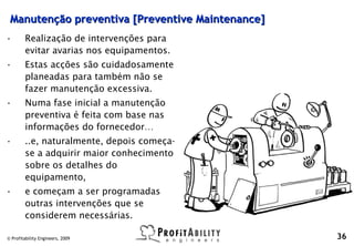 Manutenção preventiva [Preventive Maintenance]
•       Realização de intervenções para
        evitar avarias nos equipamentos.
•       Estas acções são cuidadosamente
        planeadas para também não se
        fazer manutenção excessiva.
•       Numa fase inicial a manutenção
        preventiva é feita com base nas
        informações do fornecedor…
•       ..e, naturalmente, depois começa-
        se a adquirir maior conhecimento
        sobre os detalhes do
        equipamento,
•       e começam a ser programadas
        outras intervenções que se
        considerem necessárias.

© Profitability Engineers, 2009                   36
 