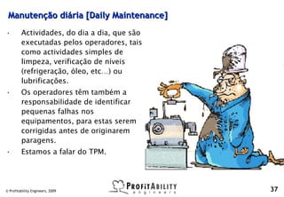 Manutenção diária [Daily Maintenance]
•        Actividades, do dia a dia, que são
         executadas pelos operadores, tais
         como actividades simples de
         limpeza, verificação de níveis
         (refrigeração, óleo, etc…) ou
         lubrificações.
•        Os operadores têm também a
         responsabilidade de identificar
         pequenas falhas nos
         equipamentos, para estas serem
         corrigidas antes de originarem
         paragens.
•        Estamos a falar do TPM.




© Profitability Engineers, 2009               37
 