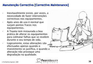 Manutenção Correctiva [Corrective Maintenance]

•        Inevitavelmente existe, por vezes, a
         necessidade de fazer intervenções
         correctivas nos equipamentos.
•        Após anos de uso é normal que
         surjam pontos fracos nos
         equipamentos.
•        A Toyota tem instaurada a boa
         prática de alterar os equipamentos
         para colmatar falhas que se revelem
         durante o seu tempo de vida.
•        Logicamente, estas alterações são
         efectuadas apenas quando o
         investimento se justifica, e quando a
         alteração não provoque uma
         degradação na qualidade.

© Profitability Engineers, 2009                   38
 