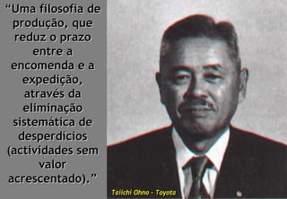 “Uma filosofia de
  produção, que
  reduz o prazo
      entre a
 encomenda e a
    expedição,
     através da
    eliminação
  sistemática de
   desperdícios
(actividades sem
        valor
 acrescentado).”
                    Taiichi Ohno – Toyota
                    Taiichi Ohno – Toyota
 