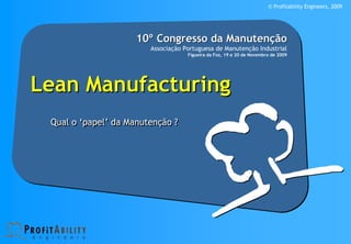 © Profitability Engineers, 2009




                     10º Congresso da Manutenção
                        Associação Portuguesa de Manutenção Industrial
                                    Figueira da Foz, 19 e 20 de Novembro de 2009




Lean Manufacturing
 Qual o ‘papel’ da Manutenção ?
 
