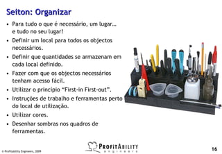 Seiton: Organizar
   • Para tudo o que é necessário, um lugar…
     e tudo no seu lugar!
   • Definir um local para todos os objectos
     necessários.
   • Definir que quantidades se armazenam em
     cada local definido.
   • Fazer com que os objectos necessários
     tenham acesso fácil.
   • Utilizar o princípio “First-in First-out”.
   • Instruções de trabalho e ferramentas perto
     do local de utilização.
   • Utilizar cores.
   • Desenhar sombras nos quadros de
     ferramentas.


© Profitability Engineers, 2009
                                                  16
 