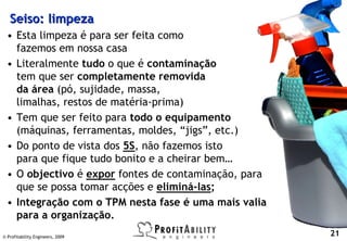 Seiso: limpeza
  • Esta limpeza é para ser feita como
    fazemos em nossa casa
  • Literalmente tudo o que é contaminação
    tem que ser completamente removida
    da área (pó, sujidade, massa,
    limalhas, restos de matéria-prima)
  • Tem que ser feito para todo o equipamento
    (máquinas, ferramentas, moldes, “jigs”, etc.)
  • Do ponto de vista dos 5S, não fazemos isto
    para que fique tudo bonito e a cheirar bem…
  • O objectivo é expor fontes de contaminação, para
    que se possa tomar acções e eliminá-las;
  • Integração com o TPM nesta fase é uma mais valia
    para a organização.
© Profitability Engineers, 2009
                                                       21
 