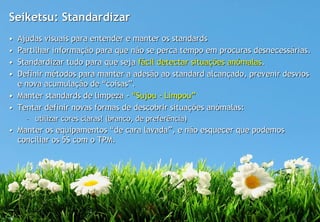 Seiketsu: Standardizar
• Ajudas visuais para entender e manter os standards
• Partilhar informação para que não se perca tempo em procuras desnecessárias.
• Standardizar tudo para que seja fácil detectar situações anómalas.
• Definir métodos para manter a adesão ao standard alcançado, prevenir desvios
  e nova acumulação de “coisas”.
• Manter standards de limpeza - “Sujou - Limpou”
• Tentar definir novas formas de descobrir situações anómalas:
    – utilizar cores claras! (branco, de preferência)
• Manter os equipamentos “de cara lavada”, e não esquecer que podemos
  conciliar os 5S com o TPM.
 