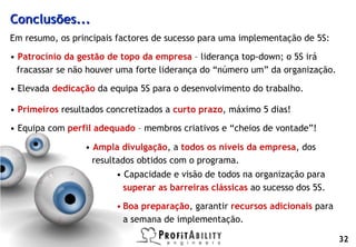Conclusões...
   Em resumo, os principais factores de sucesso para uma implementação de 5S:

   • Patrocínio da gestão de topo da empresa – liderança top-down; o 5S irá
     fracassar se não houver uma forte liderança do “número um” da organização.

   • Elevada dedicação da equipa 5S para o desenvolvimento do trabalho.

   • Primeiros resultados concretizados a curto prazo, máximo 5 dias!

   • Equipa com perfil adequado – membros criativos e “cheios de vontade”!

                                  • Ampla divulgação, a todos os níveis da empresa, dos
                                    resultados obtidos com o programa.
                                         • Capacidade e visão de todos na organização para
                                           superar as barreiras clássicas ao sucesso dos 5S.

                                         • Boa preparação, garantir recursos adicionais para
                                           a semana de implementação.

© Profitability Engineers, 2009
                                                                                               32
 