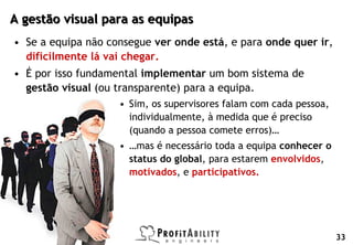 A gestão visual para as equipas
     • Se a equipa não consegue ver onde está, e para onde quer ir,
       dificilmente lá vai chegar.
     • É por isso fundamental implementar um bom sistema de
       gestão visual (ou transparente) para a equipa.
                                  • Sim, os supervisores falam com cada pessoa,
                                    individualmente, à medida que é preciso
                                    (quando a pessoa comete erros)…
                                  • …mas é necessário toda a equipa conhecer o
                                    status do global, para estarem envolvidos,
                                    motivados, e participativos.




© Profitability Engineers, 2009
                                                                                  33
 