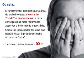 Ou seja…

   • É fundamental também que a área
     de trabalho esteja isenta de
     “ruído” e desperdícios, e para
     conseguirmos mais facilmente
     absorver a informação necessária.
   • Como tal, para poder ter uma boa
     gestão visual é preciso primeiro
     arrumar a “casa”…

   • …e isso é tarefa para os…    5S!!!

© Profitability Engineers, 2009
                                          5
 
