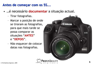 Antes de começar com os 5S...
    • …é necessário documentar a situação actual.
             – Tirar fotografias.
             – Marcar a posição de onde
               se tiraram as fotografias,
               para que mais tarde se
               possa comparar as
               situações “ANTES”
                          ANTES
               e “DEPOIS”.
                   DEPOIS
             – Não esquecer de colocar
               datas nas fotografias.




© Profitability Engineers, 2009
                                                    6
 