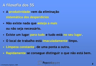 A filosofia dos 5S
   • A produtividade vem da eliminação
         sistemática dos desperdícios
   • Não existe nada que esteja a mais
         ou não seja necessário.
   • Existe um lugar para tudo e tudo está no seu lugar.
   • O local de trabalho está imaculadamente limpo.
   • Limpeza constante, de uma ponta a outra.
   • Rapidamente se consegue distinguir o que não está bem.


© Profitability Engineers, 2009
                                                              8
 