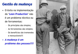 Gestão da mudança
• O êxito na implementação
  do ‘Lean Production’ não
  é um problema técnico ou
  de ferramentas:
   – Os princípios são simples;
   – As ferramentas são simples;
   – Os benefícios são tremendos
     e mensuráveis!!!

• A mudança é um
  problema das pessoas!!!!
 