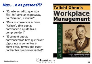 Mas... e as pessoas???
• “Eu não acredito que seja
  fácil influenciar as pessoas,
  no ‘Gemba’, a mudar”...
• “Para as convencer a fazer
  ‘kaizen’, têm que as
  convencer e ajudá-las a
  compreender!”
• “E como é que as
  convencemos? Tem que haver
  lógica nos argumentos e,
  além disso, temos que estar
  confiantes que temos razão!”


 info@profitability.pt
                                  11
 