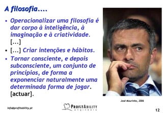 A filosofia....
• Operacionalizar uma filosofia é
  dar corpo à inteligência, à
  imaginação e à criatividade.
  [...]
• [...] Criar intenções e hábitos.
• Tornar consciente, e depois
  subconsciente, um conjunto de
  princípios, de forma a
  exponenciar naturalmente uma
  determinada forma de jogar.
  [actuar].
                                     José Mourinho, 2006

info@profitability.pt
                                                           12
 