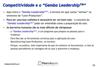 Competitividade e o “Gemba LeadershipTM“
• Aqui entra o “Gemba LeadershipTM”, o terreno em que vamos “semear” as
  sementes do “Lean Production”.
• Para ter uma boa colheita é necessário ter um bom solo - o conceito do
  “Gemba LeadershipTM” pode ser entendido como a preparação do solo.
• As barreiras humanas são as mais difíceis de ultrapassar
    – o “Gemba LeadershipTM”, é um programa que prepara as pessoas para a
      mudança;
    – Para lhes dar as ferramentas correctas para a aplicação do Lean
      Manufacturing/Lean Production, no terreno;
    – Porque, na prática, mais importante do que só conhecer as ferramentas, é vital as
      pessoas perceberem as vantagens de as usar e quererem a mudança.




info@profitability.pt
                                                                                     13
 