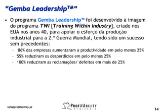 “Gemba LeadershipTM“
• O programa Gemba Leadership™ foi desenvolvido à imagem
  do programa TWI [Training Within Industry], criado nos
  EUA nos anos 40, para apoiar o esforço da produção
  industrial para a 2.ª Guerra Mundial, tendo sido um sucesso
  sem precedentes:
     – 86% das empresas aumentaram a produtividade em pelo menos 25%
     – 55% reduziram os desperdícios em pelo menos 25%
     – 100% reduziram as reclamações/ defeitos em mais de 25%




 info@profitability.pt
                                                                       14
 