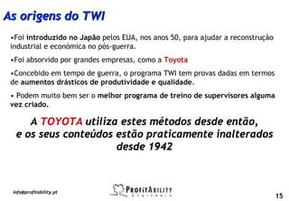 As origens do TWI
 •Foi introduzido no Japão pelos EUA, nos anos 50, para ajudar a reconstrução
 industrial e económica no pós-guerra.
 •Foi absorvido por grandes empresas, como a Toyota
 •Concebido em tempo de guerra, o programa TWI tem provas dadas em termos
 de aumentos drásticos de produtividade e qualidade.
 • Podem muito bem ser o melhor programa de treino de supervisores alguma
 vez criado.

     A TOYOTA utiliza estes métodos desde então,
  e os seus conteúdos estão praticamente inalterados
                      desde 1942



 info@profitability.pt
                                                                                15
 
