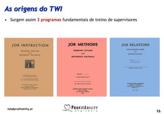 As origens do TWI
• Surgem assim 3 programas fundamentais de treino de supervisores




 info@profitability.pt
                                                                    16
 
