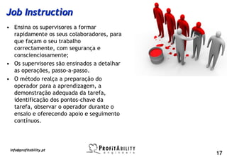Job Instruction
• Ensina os supervisores a formar
  rapidamente os seus colaboradores, para
  que façam o seu trabalho
  correctamente, com segurança e
  conscienciosamente;
• Os supervisores são ensinados a detalhar
  as operações, passo-a-passo.
• O método realça a preparação do
  operador para a aprendizagem, a
  demonstração adequada da tarefa,
  identificação dos pontos-chave da
  tarefa, observar o operador durante o
  ensaio e oferecendo apoio e seguimento
  contínuos.



 info@profitability.pt
                                             17
 