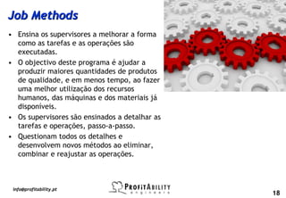 Job Methods
• Ensina os supervisores a melhorar a forma
  como as tarefas e as operações são
  executadas.
• O objectivo deste programa é ajudar a
  produzir maiores quantidades de produtos
  de qualidade, e em menos tempo, ao fazer
  uma melhor utilização dos recursos
  humanos, das máquinas e dos materiais já
  disponíveis.
• Os supervisores são ensinados a detalhar as
  tarefas e operações, passo-a-passo.
• Questionam todos os detalhes e
  desenvolvem novos métodos ao eliminar,
  combinar e reajustar as operações.



 info@profitability.pt
                                                18
 
