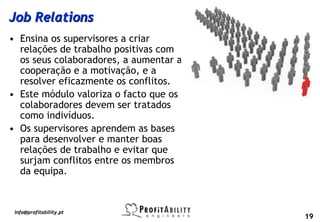 Job Relations
• Ensina os supervisores a criar
  relações de trabalho positivas com
  os seus colaboradores, a aumentar a
  cooperação e a motivação, e a
  resolver eficazmente os conflitos.
• Este módulo valoriza o facto que os
  colaboradores devem ser tratados
  como indivíduos.
• Os supervisores aprendem as bases
  para desenvolver e manter boas
  relações de trabalho e evitar que
  surjam conflitos entre os membros
  da equipa.



 info@profitability.pt
                                        19
 