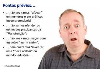 Pontos prévios...
• ...não vos vamos “afogar”
  em números e em gráficos
  incompreensíveis!
• ...não vamos ofender os
  estimados praticantes da
  “Manutenção”;
• ...não vos vamos maçar com
  assuntos “assim assim”;
• ...nem queremos ‘inventar’
  uma “nova ordem” no
  mundo Industrial...


 info@profitability.pt
                               2
 