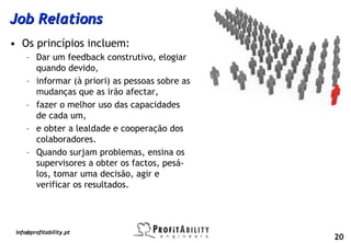 Job Relations
• Os princípios incluem:
     – Dar um feedback construtivo, elogiar
       quando devido,
     – informar (à priori) as pessoas sobre as
       mudanças que as irão afectar,
     – fazer o melhor uso das capacidades
       de cada um,
     – e obter a lealdade e cooperação dos
       colaboradores.
     – Quando surjam problemas, ensina os
       supervisores a obter os factos, pesá-
       los, tomar uma decisão, agir e
       verificar os resultados.




 info@profitability.pt
                                                 20
 