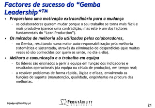 Factores de sucesso do “Gemba
Leadership”TM
• Proporciona uma motivação extraordinária para a mudança
     – os colaboradores querem mudar porque o seu trabalho se torna mais fácil e
       mais produtivo (parece uma contradição, mas este é um dos factores
       fundamentais do “Lean Production”).
• Os métodos de melhoria são utilizados pelos colaboradores,
     – no Gemba, resultando numa maior auto-responsabilização pela melhoria
       sistemática e sustentada, através da eliminação de desperdícios (que muitas
       vezes só são conhecidos por quem os sente, no dia-a-dia).
• Melhora a comunicação e o trabalho em equipa
     – Os líderes são ensinados a gerir a equipa em função dos indicadores e
       resultados operacionais (da equipa ou célula de produção), em tempo real;
     – a resolver problemas de forma rápida, lógica e eficaz, envolvendo as
       funções de suporte (manutenção, qualidade, engenharia) na procura das
       melhorias.




 info@profitability.pt
                                                                                     21
 