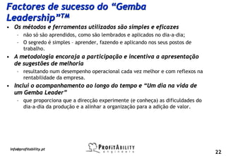 Factores de sucesso do “Gemba
Leadership”TM
• Os métodos e ferramentas utilizados são simples e eficazes
     – não só são aprendidos, como são lembrados e aplicados no dia-a-dia;
     – O segredo é simples – aprender, fazendo e aplicando nos seus postos de
       trabalho.
• A metodologia encoraja a participação e incentiva a apresentação
  de sugestões de melhoria
     – resultando num desempenho operacional cada vez melhor e com reflexos na
       rentabilidade da empresa.
• Inclui o acompanhamento ao longo do tempo e “Um dia na vida de
  um Gemba Leader”
     – que proporciona que a direcção experimente (e conheça) as dificuldades do
       dia-a-dia da produção e a alinhar a organização para a adição de valor.




 info@profitability.pt
                                                                                   22
 