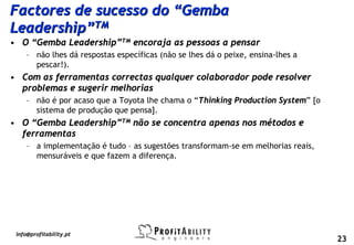 Factores de sucesso do “Gemba
Leadership”TM
• O “Gemba Leadership”TM encoraja as pessoas a pensar
     – não lhes dá respostas específicas (não se lhes dá o peixe, ensina-lhes a
       pescar!).
• Com as ferramentas correctas qualquer colaborador pode resolver
  problemas e sugerir melhorias
     – não é por acaso que a Toyota lhe chama o “Thinking Production System” [o
       sistema de produção que pensa].
• O “Gemba Leadership”TM não se concentra apenas nos métodos e
  ferramentas
     – a implementação é tudo – as sugestões transformam-se em melhorias reais,
       mensuráveis e que fazem a diferença.




 info@profitability.pt
                                                                                  23
 