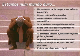 Estamos num mundo duro…
                        • Necessitamos de lucros para sobreviver e
                          prosperar…
                        • Os mercados estão saturados…
                        • O mercado está cada vez mais
                          competitivo...
                        • Só os melhores conseguirão sobreviver…
                        • Existe uma clara sobre-capacidade na
                          maioria das indústrias…
                        • As empresas tendem a funcionar de forma
                          global e flexível…
                        • Os países em desenvolvimento estão a
                          melhorar e a aprender, cada vez mais
                          depressa…
                        • E ainda por cima, esta crise!!!

info@profitability.pt
                                                                   3
 