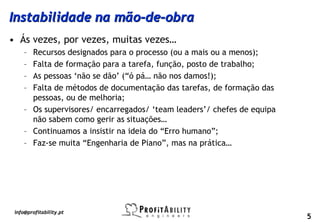 Instabilidade na mão-de-obra
• Ás vezes, por vezes, muitas vezes…
     – Recursos designados para o processo (ou a mais ou a menos);
     – Falta de formação para a tarefa, função, posto de trabalho;
     – As pessoas ‘não se dão’ (“ó pá… não nos damos!);
     – Falta de métodos de documentação das tarefas, de formação das
       pessoas, ou de melhoria;
     – Os supervisores/ encarregados/ ‘team leaders’/ chefes de equipa
       não sabem como gerir as situações…
     – Continuamos a insistir na ideia do “Erro humano”;
     – Faz-se muita “Engenharia de Piano”, mas na prática…




 info@profitability.pt
                                                                         5
 