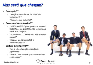 Mas será que chegam?
• Formação???
     –   “Mas já estamos fartos de “lhes” dar
         formação!!!!”
     –   “E quem é que trabalha?”
• Ferramentas e métodos???
     –   “Pfffft! Mais???? E para que é que servem?
         Nada! Mas, são giras! Mas não servem para
         nada! Mas são giras....”
     –   “UUUUiiiiiiiiii..... Outra vez? Mas isso aqui
         não dá!”
     –   “Mas nós até já temos SAP e
         Supermercados!!!!”
• Cultura da empresa???
     –   “Ah, e tal.... Isso são coisas lá dos
         japoneses!”
     –   “Pois é... Mas como é que vamos ensinar
         essas coisas?”

 info@profitability.pt
                                                         7
 