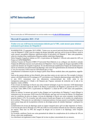 APM International
Pour en savoir plus sur APM international et ses services rendez-vous sur le site d'APM International.
Mercredi 23 septembre 2015 - 17:43
Traiter avec un AAD tous les toxicomanes infectés par le VHC, seule mesure pour abaisser
nettement la prévalence de l'hépatite C
WASHINGTON, 23 septembre 2015 (APM) - Traiter avec un nouvel antiviral d'action directe (AAD) sur le
virus de l'hépatite C (VHC) tous les usagers de drogue injectable, quel que soit le niveau de fibrose, serait la
seule mesure susceptible d'abaisser significativement la prévalence de l'hépatite C dans cette population,
selon les résultats d'une modélisation française publiée mardi dans Hepatology.
Selon l'enquête Coquelicot réalisée en 2011, la prévalence de l'hépatite C s'élevait cette année-là à 44% en
France (cf APM FBQKP005).
Anthony Cousien de l'Inserm (UMR1137/université Paris-Diderot) et ses collègues ont cherché à calculer
l'impact de différentes mesures sur la prévalence de l'hépatite C chez les usagers de drogues injectables (UDI)
à partir des données de l'enquête Coquelicot. Ils ont déterminé par modélisation l'impact de l'amélioration de
l'accès au traitement, du renforcement du dépistage, mais aussi de la généralisation du traitement de l'hépatite
C avec les nouveaux AAD à tous les UDI infectés par ce virus.
Actuellement le traitement est pris en charge à partir d'une fibrose modérée dans cette population, rappelle-
t-on.
Seul un des auteurs déclare un lien d'intérêt, alors que deux autres en ont, note-t-on. Par exemple, le dernier
auteur a été bénéficiaire de 69 avantages et 87 conventions avec l'industrie pharmaceutique entre début 2012
et juin 2015, notamment avec des laboratoires commercialisant des AAD, selon le site
transparence.sante.gouv.fr. L'étude a été financée par l'Agence nationale de recherche sur le sida et les
hépatites virales (ANRS).
Si les niveaux de dépistage et d'accès aux soins restaient inchangés et que les nouveaux AAD demeuraient
remboursés seulement à partir du stade F2 de fibrose, la prévalence de l'hépatite C passerait de 43% à 25%
en 10 ans. Entre 2004 et 2011, la prévalence de l'hépatite C a chuté de 60% à 44% dans cette population,
rappelle-t-on.
Selon les auteurs, la mesure qui aurait le plus d'impact sur la prévalence de l'hépatite C serait d'élargir le
traitement avec les nouveaux AAD à tous les UDI infectés, quel que soit le niveau de fibrose. En élargissant
ainsi les conditions de prise en charge, à niveau de dépistage et d'accès aux soins constants, la prévalence
pourrait chuter à 12%. En revanche, une telle mesure n'aurait pas d'impact sur le nombre de complications
de la cirrhose. "D'un point de vue individuel, le traitement précoce n'est pas associé à un bénéfice important
parce qu'une large part de la population infectée ne développe jamais de maladie hépatique", expliquent les
auteurs.
L'amélioration du niveau du dépistage aurait un impact marginal parce qu'il est déjà important en France.
C'est l'un des plus élevés d'Europe avec 94% des UDI et ex-toxicomanes informés de leur infection, indiquent
les auteurs. Dans leur vie 90% des usagers de drogue ont eu recours à un dépistage, selon l'enquête
Coquelicot.
En revanche, améliorer l'accès aux soins permettrait de réduire les complications de la cirrhose de 10% en
40 ans, selon cette modélisation.
Les chercheurs ont également évalué l'impact de la mise en place concomitante de ces mesures.
 