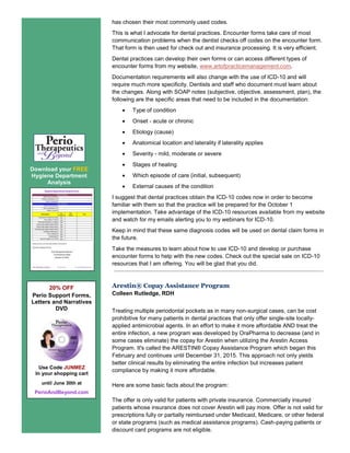 Download your FREE
Hygiene Department
Analysis
20% OFF
Perio Support Forms,
Letters and Narratives
DVD
Use Code JUNMEZ
In your shopping cart
until June 30th at
PerioAndBeyond.com
has chosen their most commonly used codes.
This is what I advocate for dental practices. Encounter forms take care of most
communication problems when the dentist checks off codes on the encounter form.
That form is then used for check out and insurance processing. It is very efficient.
Dental practices can develop their own forms or can access different types of
encounter forms from my website, www.artofpracticemanagement.com.
Documentation requirements will also change with the use of ICD-10 and will
require much more specificity. Dentists and staff who document must learn about
the changes. Along with SOAP notes (subjective, objective, assessment, plan), the
following are the specific areas that need to be included in the documentation:
 Type of condition
 Onset - acute or chronic
 Etiology (cause)
 Anatomical location and laterality if laterality applies
 Severity - mild, moderate or severe
 Stages of healing
 Which episode of care (initial, subsequent)
 External causes of the condition
I suggest that dental practices obtain the ICD-10 codes now in order to become
familiar with them so that the practice will be prepared for the October 1
implementation. Take advantage of the ICD-10 resources available from my website
and watch for my emails alerting you to my webinars for ICD-10.
Keep in mind that these same diagnosis codes will be used on dental claim forms in
the future.
Take the measures to learn about how to use ICD-10 and develop or purchase
encounter forms to help with the new codes. Check out the special sale on ICD-10
resources that I am offering. You will be glad that you did.
Arestin® Copay Assistance Program
Colleen Rutledge, RDH
Treating multiple periodontal pockets as in many non-surgical cases, can be cost
prohibitive for many patients in dental practices that only offer single-site locally-
applied antimicrobial agents. In an effort to make it more affordable AND treat the
entire infection, a new program was developed by OraPharma to decrease (and in
some cases eliminate) the copay for Arestin when utilizing the Arestin Access
Program. It's called the ARESTIN® Copay Assistance Program which began this
February and continues until December 31, 2015. This approach not only yields
better clinical results by eliminating the entire infection but increases patient
compliance by making it more affordable.
Here are some basic facts about the program:
The offer is only valid for patients with private insurance. Commercially insured
patients whose insurance does not cover Arestin will pay more. Offer is not valid for
prescriptions fully or partially reimbursed under Medicaid, Medicare, or other federal
or state programs (such as medical assistance programs). Cash-paying patients or
discount card programs are not eligible.
 