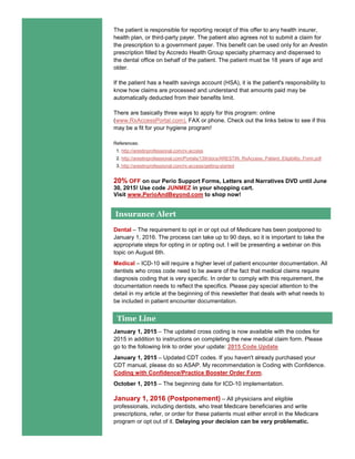 The patient is responsible for reporting receipt of this offer to any health insurer,
health plan, or third-party payer. The patient also agrees not to submit a claim for
the prescription to a government payer. This benefit can be used only for an Arestin
prescription filled by Accredo Health Group specialty pharmacy and dispensed to
the dental office on behalf of the patient. The patient must be 18 years of age and
older.
If the patient has a health savings account (HSA), it is the patient's responsibility to
know how claims are processed and understand that amounts paid may be
automatically deducted from their benefits limit.
There are basically three ways to apply for this program: online
(www.RxAccessPortal.com), FAX or phone. Check out the links below to see if this
may be a fit for your hygiene program!
References:
1. http://arestinprofessional.com/rx-access
2. http://arestinprofessional.com/Portals/139/docs/ARESTIN_RxAccess_Patient_Eligibility_Form.pdf
3. http://arestinprofessional.com/rx-access/getting-started
20% OFF on our Perio Support Forms, Letters and Narratives DVD until June
30, 2015! Use code JUNMEZ in your shopping cart.
Visit www.PerioAndBeyond.com to shop now!
Dental – The requirement to opt in or opt out of Medicare has been postponed to
January 1, 2016. The process can take up to 90 days, so it is important to take the
appropriate steps for opting in or opting out. I will be presenting a webinar on this
topic on August 6th.
Medical – ICD-10 will require a higher level of patient encounter documentation. All
dentists who cross code need to be aware of the fact that medical claims require
diagnosis coding that is very specific. In order to comply with this requirement, the
documentation needs to reflect the specifics. Please pay special attention to the
detail in my article at the beginning of this newsletter that deals with what needs to
be included in patient encounter documentation.
January 1, 2015 – The updated cross coding is now available with the codes for
2015 in addition to instructions on completing the new medical claim form. Please
go to the following link to order your update: 2015 Code Update
January 1, 2015 – Updated CDT codes. If you haven't already purchased your
CDT manual, please do so ASAP. My recommendation is Coding with Confidence.
Coding with Confidence/Practice Booster Order Form.
October 1, 2015 – The beginning date for ICD-10 implementation.
January 1, 2016 (Postponement) – All physicians and eligible
professionals, including dentists, who treat Medicare beneficiaries and write
prescriptions, refer, or order for these patients must either enroll in the Medicare
program or opt out of it. Delaying your decision can be very problematic.
Time Line
Insurance Alert
 