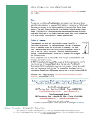 scheme of things, we have humor to lighten the code load.
http://www.medicalcodingcourses.com/blog/funny-spin-on-icd-10-codes.aspx, accessed
May 11, 2015
Tips
The last two newsletters offered tips about acid erosion and this one continues
with information obtained by a study of 4000 adults by the Journal of Public Health
Dentistry and reported on the Wednesday Watch broadcast of the Dental News
Network. The study determined that the most significant factor in erosion is soft
drinks. 70% of soft drink consumers showed some degree of erosion. We often
think of the decay side of soft drink consumption but we need to also consider the
tooth erosion factor too and warn our patients about this also.
Points of Interest:
This newsletter has dealt with the impending change from ICD-9 to
ICD-10 fairly extensively. You may be interested to know a bit about the
history of diagnosis coding and be surprised by how long it has been
used. I was amazed to read that the diagnosis coding system began as
early as the 17th Century in England. "Statistical data was gathered
through a system known as the London Bills of Mortality, and arranged
into numerical codes.
These codes were used to measure the most frequent causes of death. Fast-
forward a few hundred years...
By 1937, this statistical analysis of the causes of death was organized into the
International List of Causes of Death. Over the years, the World Health
Organization (WHO) used this list more and more to assist in tracking mortality
rates and international health trends. The list was later developed into the
International Classification of Diseases, which is now in its ninth revision (ICD-9)."
MB Guide, History of Medical Coding, http://www.mb-guide.org/history-of-medical-
coding.html, accessed May 11, 2015
Is there someone you think would be interested in this newsletter?
Please feel free to forward this email to them. Thank you!
The Art of Practice Management
2217 Fox Horn Road • New Bern, NC 28562 • Phone: 1-252-637-6259
www.artofpracticemanagement.com • a.p.m.1@suddenlink.net
Perio-Therapeutics & Beyond
724 Fitzwatertown Road • Glenside, PA 19038 • Phone: 267-241-5833
www.perioandbeyond.com • colleen@perioandbeyond.com
Please do not reply to this message.
If you have any questions, please contact us by clicking the following link: Contact Us.
About us | Privacy policy | © Copyright 2015 - Marianne Harper
The contents of this publication reflect the opinion of the authors only. This publication is for informational purposes only.
Any reference to a company or product is done only to provide information about the same and does not reflect any connection between
the authors and the company.
 