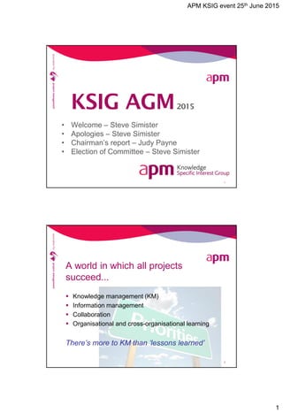 APM KSIG event 25th June 2015
1
• Welcome – Steve Simister
• Apologies – Steve Simister
• Chairman’s report – Judy Payne
• Election of Committee – Steve Simister
1
KSIG AGM2015
A world in which all projects
succeed...
 Knowledge management (KM)
 Information management
 Collaboration
 Organisational and cross-organisational learning
There’s more to KM than ‘lessons learned’
2
 
