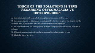 WHICH OF THE FOLLOWING IS TRUE
REGARDING OSTEOMALACIA VS
OSTEOPOROSIS?
A. Osteomalacia is soft bone while osteoporosis is porous, brittle bone
B. Osteomalacia can be diagnosed by using moderate force to press the thumb on the
anterior tibia to elicit bone pain which is not true for osteoporosis
C. With osteomalacia, not osteoporosis, mineral composition is decreased relative to
collagen
D. With osteoporosis, not osteomalacia, mineral to collagen ratio is good
E. All of the above are true
 