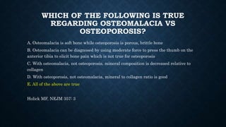 WHICH OF THE FOLLOWING IS TRUE
REGARDING OSTEOMALACIA VS
OSTEOPOROSIS?
A. Osteomalacia is soft bone while osteoporosis is porous, brittle bone
B. Osteomalacia can be diagnosed by using moderate force to press the thumb on the
anterior tibia to elicit bone pain which is not true for osteoporosis
C. With osteomalacia, not osteoporosis, mineral composition is decreased relative to
collagen
D. With osteoporosis, not osteomalacia, mineral to collagen ratio is good
E. All of the above are true
Holick MF, NEJM 357: 3
 