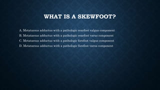 WHAT IS A SKEWFOOT?
A. Metatarsus adductus with a pathologic rearfoot valgus component
B. Metatarsus adductus with a pathologic rearfoot varus component
C. Metatarsus adductus with a pathologic forefoot valgus component
D. Metatarsus adductus with a pathologic forefoot varus component
 