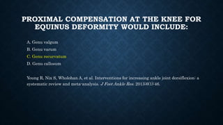 PROXIMAL COMPENSATION AT THE KNEE FOR
EQUINUS DEFORMITY WOULD INCLUDE:
A. Genu valgum
B. Genu varum
C. Genu recurvatum
D. Genu callosum
Young R, Nix S, Wholohan A, et al. Interventions for increasing ankle joint dorsiflexion: a
systematic review and meta-analysis. J Foot Ankle Res. 2013;6(1):46.
 