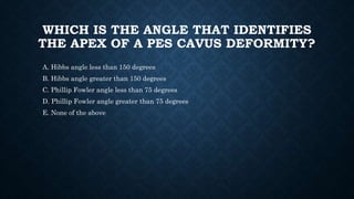 WHICH IS THE ANGLE THAT IDENTIFIES
THE APEX OF A PES CAVUS DEFORMITY?
A. Hibbs angle less than 150 degrees
B. Hibbs angle greater than 150 degrees
C. Phillip Fowler angle less than 75 degrees
D. Phillip Fowler angle greater than 75 degrees
E. None of the above
 