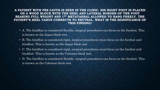 A PATIENT WITH PES CAVUS IS SEEN IN THE CLINIC. HIS RIGHT FOOT IS PLACED
ON A WOOD BLOCK WITH THE HEEL AND LATERAL BORDER OF THE FOOT
BEARING FULL WEIGHT AND 1ST METATARSAL ALLOWED TO HANG FREELY. THE
PATIENT’S HEEL VARUS CORRECTS TO NEUTRAL. WHAT IS THE SIGNIFICANCE OF
THIS FINDING?
• A. The hindfoot is considered flexible, surgical procedures can focus on the forefoot. This
is known as the Japas block test.
• B. The hindfoot is considered rigid, surgical procedures must focus on the forefoot and
hindfoot. This is known as the Japas block test.
• C. The hindfoot is considered rigid, surgical procedures must focus on the forefoot and
hindfoot. This is known as the Coleman block test.
• D. The hindfoot is considered flexible, surgical procedures can focus on the forefoot. This
is known as the Coleman block test.
 