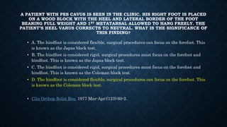 A PATIENT WITH PES CAVUS IS SEEN IN THE CLINIC. HIS RIGHT FOOT IS PLACED
ON A WOOD BLOCK WITH THE HEEL AND LATERAL BORDER OF THE FOOT
BEARING FULL WEIGHT AND 1ST METATARSAL ALLOWED TO HANG FREELY. THE
PATIENT’S HEEL VARUS CORRECTS TO NEUTRAL. WHAT IS THE SIGNIFICANCE OF
THIS FINDING?
• A. The hindfoot is considered flexible, surgical procedures can focus on the forefoot. This
is known as the Japas block test.
• B. The hindfoot is considered rigid, surgical procedures must focus on the forefoot and
hindfoot. This is known as the Japas block test.
• C. The hindfoot is considered rigid, surgical procedures must focus on the forefoot and
hindfoot. This is known as the Coleman block test.
• D. The hindfoot is considered flexible, surgical procedures can focus on the forefoot. This
is known as the Coleman block test.
• Clin Orthop Relat Res. 1977 Mar-Apr;(123):60-2.
 