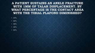 A PATIENT SUSTAINS AN ANKLE FRACTURE
WITH 1MM OF TALAR DISPLACEMENT. BY
WHAT PERCENTAGE IS THE CONTACT AREA
WITH THE TIBIAL PLAFOND DIMINISHED?
• 10%
• 22%
• 30%
• 42%
• 50%
 