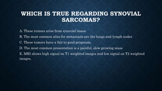 WHICH IS TRUE REGARDING SYNOVIAL
SARCOMAS?
A. These tumors arise from synovial tissue
B. The most common sites for metastasis are the lungs and lymph nodes
C. These tumors have a fair to good prognosis.
D. The most common presentation is a painful, slow growing mass
E. MRI shows high signal on T1 weighted images and low signal on T2 weighted
images.
 