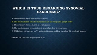 WHICH IS TRUE REGARDING SYNOVIAL
SARCOMAS?
A. These tumors arise from synovial tissue
B. The most common sites for metastasis are the lungs and lymph nodes
C. These tumors have a fair to good prognosis.
D. The most common presentation is a painful, slow growing mass
E. MRI shows high signal on T1 weighted images and low signal on T2 weighted images.
JAPMA Vol 106 No 4 July/August 2016.
 