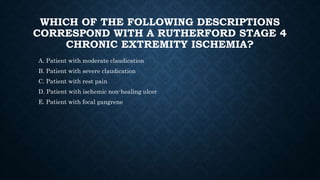 WHICH OF THE FOLLOWING DESCRIPTIONS
CORRESPOND WITH A RUTHERFORD STAGE 4
CHRONIC EXTREMITY ISCHEMIA?
A. Patient with moderate claudication
B. Patient with severe claudication
C. Patient with rest pain
D. Patient with ischemic non-healing ulcer
E. Patient with focal gangrene
 