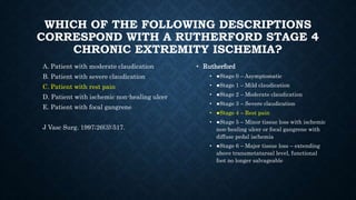 WHICH OF THE FOLLOWING DESCRIPTIONS
CORRESPOND WITH A RUTHERFORD STAGE 4
CHRONIC EXTREMITY ISCHEMIA?
A. Patient with moderate claudication
B. Patient with severe claudication
C. Patient with rest pain
D. Patient with ischemic non-healing ulcer
E. Patient with focal gangrene
J Vasc Surg. 1997;26(3):517.
• Rutherford
• ●Stage 0 – Asymptomatic
• ●Stage 1 – Mild claudication
• ●Stage 2 – Moderate claudication
• ●Stage 3 – Severe claudication
• ●Stage 4 – Rest pain
• ●Stage 5 – Minor tissue loss with ischemic
non-healing ulcer or focal gangrene with
diffuse pedal ischemia
• ●Stage 6 – Major tissue loss – extending
above transmetatarsal level, functional
foot no longer salvageable
 