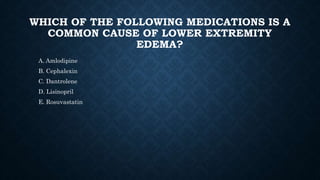 WHICH OF THE FOLLOWING MEDICATIONS IS A
COMMON CAUSE OF LOWER EXTREMITY
EDEMA?
A. Amlodipine
B. Cephalexin
C. Dantrolene
D. Lisinopril
E. Rosuvastatin
 